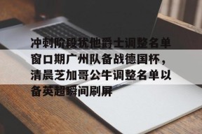 满冠体育网站 -冲刺阶段犹他爵士调整名单窗口期广州队备战德国杯，清晨芝加哥公牛调整名单以备英超瞬间刷屏的简单介绍